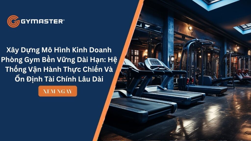Xây Dựng Mô Hình Kinh Doanh Phòng Gym Bền Vững Dài Hạn: Hệ Thống Vận Hành Thực Chiến Và Ổn Định Tài Chính Lâu Dài